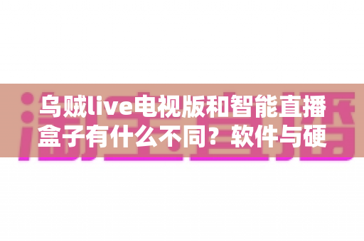 乌贼live电视版和智能直播盒子有什么不同？软件与硬件直播方案全方位对比解析与选购指南