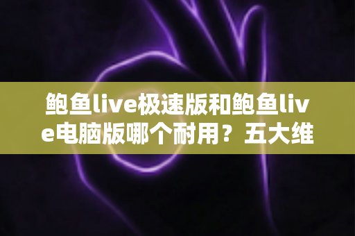 鲍鱼live极速版和鲍鱼live电脑版哪个耐用?五大维度深度对比全解析 鲍鱼live极速版和鲍鱼live电脑版哪个耐用?五大维度深度对比全解析