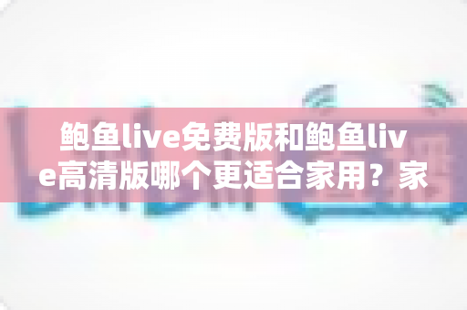鲍鱼live免费版和鲍鱼live高清版哪个更适合家用？家庭用户选版本全攻略