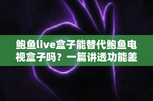 鲍鱼live盒子能替代鲍鱼电视盒子吗？一篇讲透功能差异与选购决策的深度指南