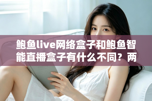 鲍鱼live网络盒子和鲍鱼智能直播盒子有什么不同？两款热门电视直播盒子全维度对比与选购指南