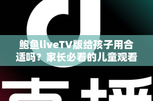 鲍鱼liveTV版给孩子用合适吗？家长必看的儿童观看安全与选择指南