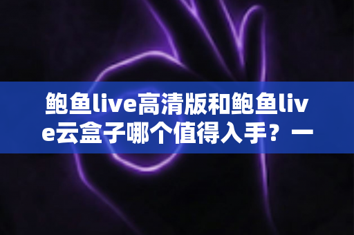 鲍鱼live高清版和鲍鱼live云盒子哪个值得入手？一站式深度对比帮你选对不踩坑
