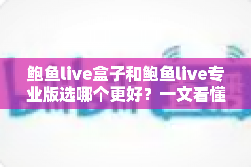 鲍鱼live盒子和鲍鱼live专业版选哪个更好？一文看懂差异，选对不踩坑