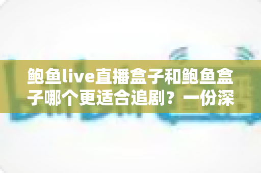 鲍鱼live直播盒子和鲍鱼盒子哪个更适合追剧？一份深度对比与实用选购指南