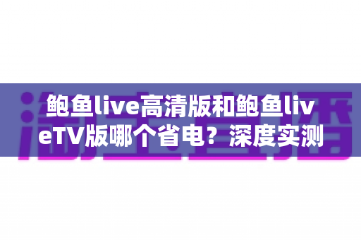 鲍鱼live高清版和鲍鱼liveTV版哪个省电？深度实测对比与省电攻略全解析