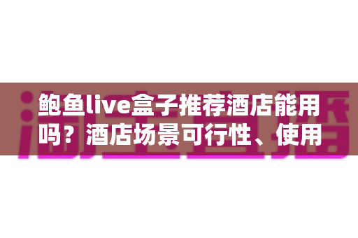 鲍鱼live盒子推荐酒店能用吗?酒店场景可行性、使用风险与合规建议全解析 鲍鱼live盒子推荐酒店能用吗?酒店场景可行性、使用风险与合规建议全解析