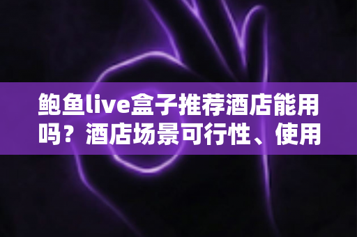 鲍鱼live盒子推荐酒店能用吗？酒店场景可行性、使用风险与合规建议全解析