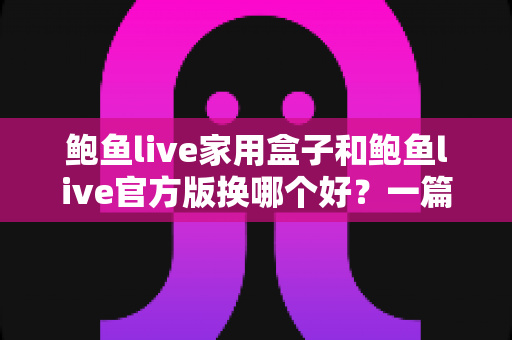 鲍鱼live家用盒子和鲍鱼live官方版换哪个好？一篇讲透大屏与移动端选择的深度指南