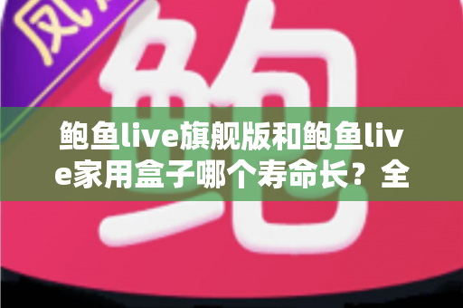 鲍鱼live旗舰版和鲍鱼live家用盒子哪个寿命长?全面解析两款设备的耐用性与选购指南 鲍鱼live旗舰版和鲍鱼live家用盒子哪个寿命长?全面解析两款设备的耐用性与选购指南