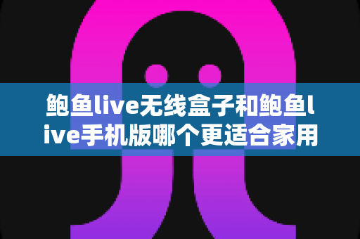 鲍鱼live无线盒子和鲍鱼live手机版哪个更适合家用？——家庭影音体验全方位对比指南