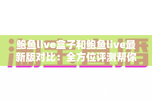 鲍鱼live盒子和鲍鱼live最新版对比：全方位评测帮你选出最适合的版本