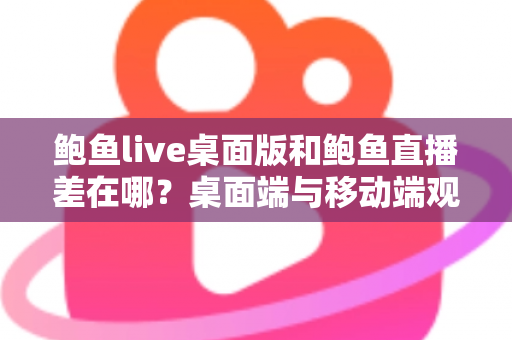 鲍鱼live桌面版和鲍鱼直播差在哪？桌面端与移动端观看体验全面对比