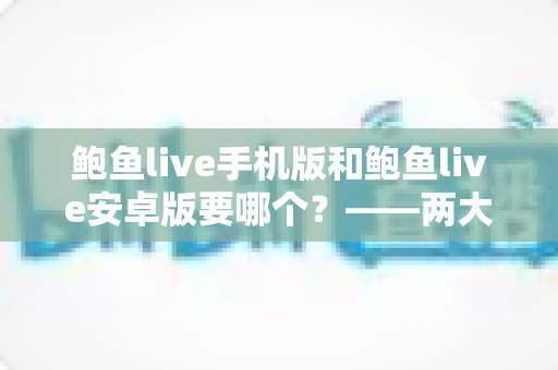 鲍鱼live手机版和鲍鱼live安卓版要哪个？——两大版本深度对比与实用选择指南