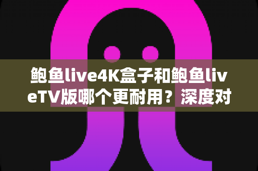 鲍鱼live4K盒子和鲍鱼liveTV版哪个更耐用？深度对比分析与选购实用指南