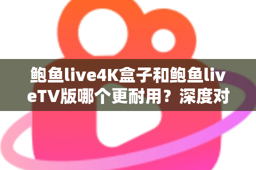 鲍鱼live4K盒子和鲍鱼liveTV版哪个更耐用？深度对比分析与选购实用指南