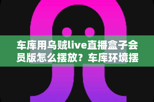 车库用乌贼live直播盒子会员版怎么摆放?车库环境摆放全攻略与实用技巧一文学会 车库用乌贼live直播盒子会员版怎么摆放?车库环境摆放全攻略与实用技巧一文学会