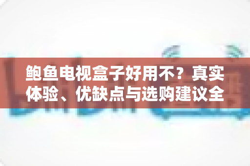 鲍鱼电视盒子好用不？真实体验、优缺点与选购建议全解析