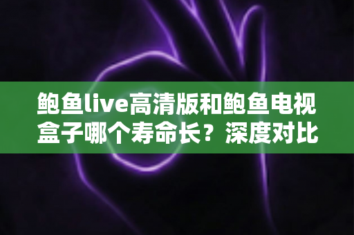 鲍鱼live高清版和鲍鱼电视盒子哪个寿命长？深度对比分析与延长使用寿命全攻略