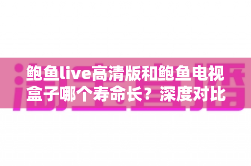 鲍鱼live高清版和鲍鱼电视盒子哪个寿命长？深度对比分析与延长使用寿命全攻略