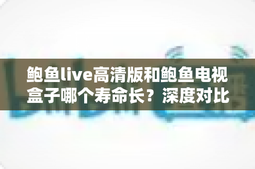 鲍鱼live高清版和鲍鱼电视盒子哪个寿命长？深度对比分析与延长使用寿命全攻略