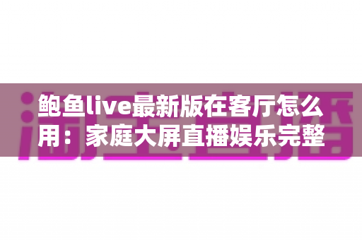 鲍鱼live最新版在客厅怎么用:家庭大屏直播娱乐完整使用指南 鲍鱼live最新版在客厅怎么用:家庭大屏直播娱乐完整使用指南