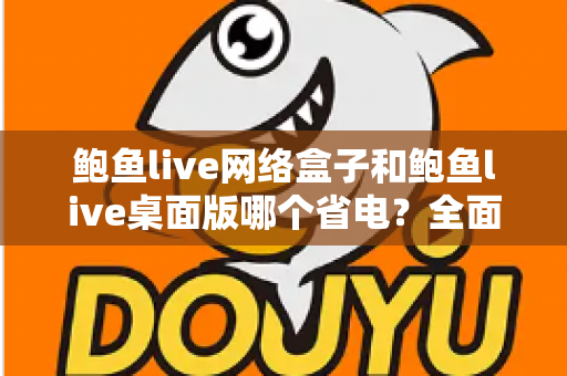 鲍鱼live网络盒子和鲍鱼live桌面版哪个省电？全面对比分析与实用省电指南