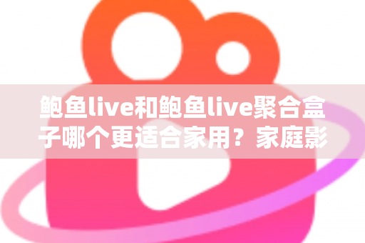 鲍鱼live和鲍鱼live聚合盒子哪个更适合家用？家庭影音设备深度评测与选购指南