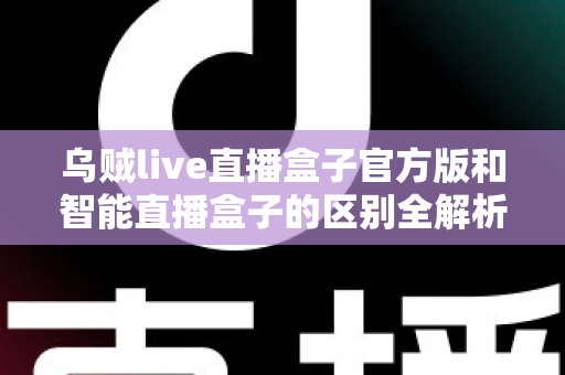乌贼live直播盒子官方版和智能直播盒子的区别全解析：一篇读懂选购要点，直播新手必看指南
