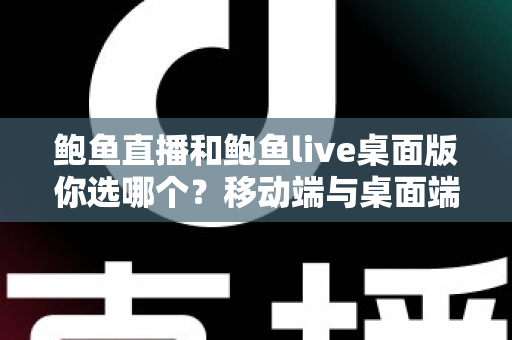 鲍鱼直播和鲍鱼live桌面版你选哪个？移动端与桌面端全方位深度对比指南