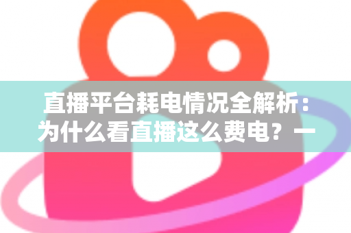 直播平台耗电情况全解析：为什么看直播这么费电？一文教你科学省电
