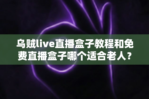 乌贼live直播盒子教程和免费直播盒子哪个适合老人？新手零基础安装使用与选购全攻略
