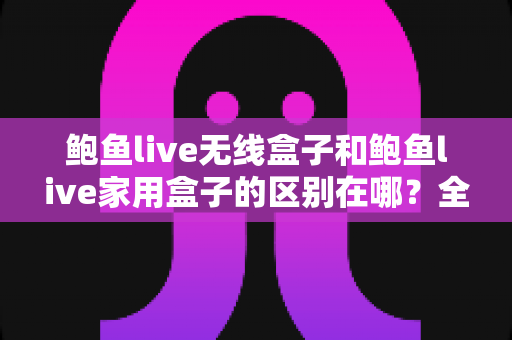 鲍鱼live无线盒子和鲍鱼live家用盒子的区别在哪？全面对比解析与选购指南