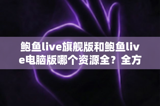 鲍鱼live旗舰版和鲍鱼live电脑版哪个资源全？全方位对比解析助你选对版本
