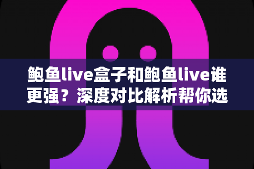 鲍鱼live盒子和鲍鱼live谁更强？深度对比解析帮你选出最适合的那一款