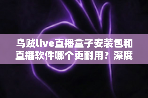 乌贼live直播盒子安装包和直播软件哪个更耐用?深度对比分析与选购指南 乌贼live直播盒子安装包和直播软件哪个更耐用?深度对比分析与选购指南