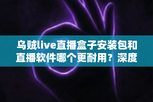 乌贼live直播盒子安装包和直播软件哪个更耐用?深度对比分析与选购指南 乌贼live直播盒子安装包和直播软件哪个更耐用?深度对比分析与选购指南