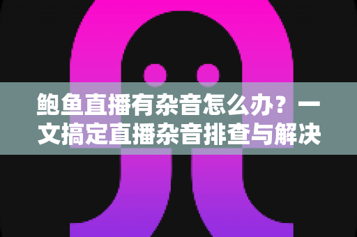 鲍鱼直播有杂音怎么办？一文搞定直播杂音排查与解决全攻略