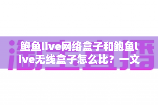 鲍鱼live网络盒子和鲍鱼live无线盒子怎么比？一文看懂两者区别、优缺点与选购建议
