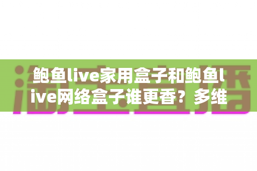鲍鱼live家用盒子和鲍鱼live网络盒子谁更香?多维深度对比助你选对不踩坑 鲍鱼live家用盒子和鲍鱼live网络盒子谁更香?多维深度对比助你选对不踩坑