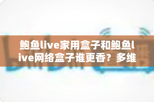 鲍鱼live家用盒子和鲍鱼live网络盒子谁更香？多维深度对比助你选对不踩坑