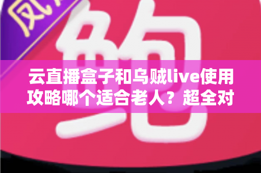 云直播盒子和乌贼live使用攻略哪个适合老人?超全对比指南帮长辈轻松看电视 云直播盒子和乌贼live使用攻略哪个适合老人?超全对比指南帮长辈轻松看电视