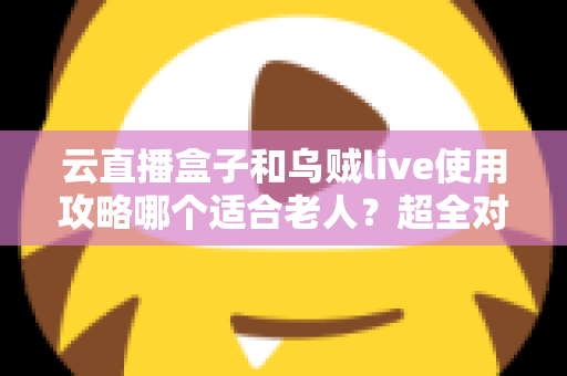 云直播盒子和乌贼live使用攻略哪个适合老人?超全对比指南帮长辈轻松看电视 云直播盒子和乌贼live使用攻略哪个适合老人?超全对比指南帮长辈轻松看电视