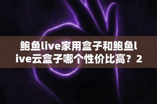 鲍鱼live家用盒子和鲍鱼live云盒子哪个性价比高？2025深度对比与选购全攻略