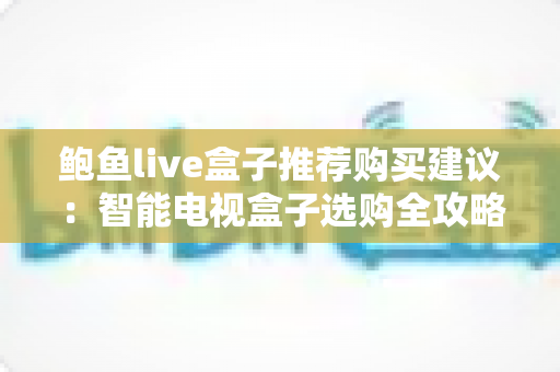 鲍鱼live盒子推荐购买建议：智能电视盒子选购全攻略与避坑指南