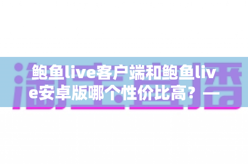 鲍鱼live客户端和鲍鱼live安卓版哪个性价比高?——多维度深度对比分析,帮你找到最划算的选择 鲍鱼live客户端和鲍鱼live安卓版哪个性价比高?——多维度深度对比分析,帮你找到最划算的选择