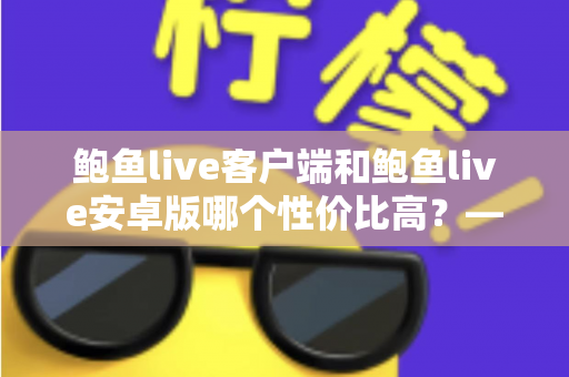 鲍鱼live客户端和鲍鱼live安卓版哪个性价比高?——多维度深度对比分析,帮你找到最划算的选择 鲍鱼live客户端和鲍鱼live安卓版哪个性价比高?——多维度深度对比分析,帮你找到最划算的选择