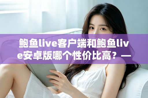 鲍鱼live客户端和鲍鱼live安卓版哪个性价比高？——多维度深度对比分析，帮你找到最划算的选择