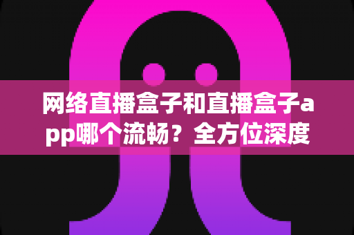 网络直播盒子和直播盒子app哪个流畅？全方位深度对比，助你打造丝滑不卡顿的专业直播体验