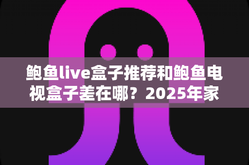 鲍鱼live盒子推荐和鲍鱼电视盒子差在哪?2025年家庭影音选购全攻略与深度对比解析 鲍鱼live盒子推荐和鲍鱼电视盒子差在哪?2025年家庭影音选购全攻略与深度对比解析